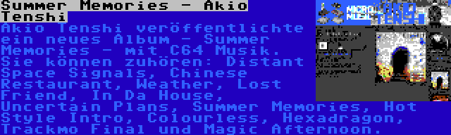 Summer Memories - Akio Tenshi | Akio Tenshi veröffentlichte ein neues Album - Summer Memories - mit C64 Musik. Sie können zuhören: Distant Space Signals, Chinese Restaurant, Weather, Lost Friend, In Da House, Uncertain Plans, Summer Memories, Hot Style Intro, Colourless, Hexadragon, Trackmo Final und Magic Afternoon.