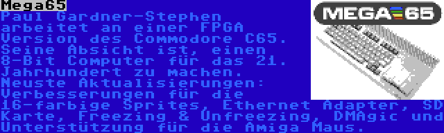 Mega65 | Paul Gardner-Stephen arbeitet an einer FPGA Version des Commodore C65. Seine Absicht ist, einen 8-Bit Computer für das 21. Jahrhundert zu machen. Neuste Aktualisierungen: Verbesserungen für die 16-farbige Sprites, Ethernet Adapter, SD Karte, Freezing & Unfreezing, DMAgic und Unterstützung für die Amiga Maus.