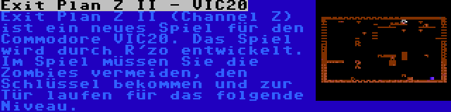 Exit Plan Z II - VIC20 | Exit Plan Z II (Channel Z) ist ein neues Spiel für den Commodore VIC20. Das Spiel wird durch R'zo entwickelt. Im Spiel müssen Sie die Zombies vermeiden, den Schlüssel bekommen und zur Tür laufen für das folgende Niveau.