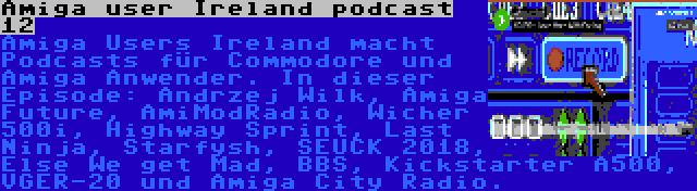 Amiga user Ireland podcast 12 | Amiga Users Ireland macht Podcasts für Commodore und Amiga Anwender. In dieser Episode: Andrzej Wilk, Amiga Future, AmiModRadio, Wicher 500i, Highway Sprint, Last Ninja, Starfysh, SEUCK 2018, Else We get Mad, BBS, Kickstarter A500, VGER-20 und Amiga City Radio.