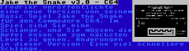 Jake the Snake v3.0 - C64 | Fredrikr veröffentlichte eine neue Version von seinem Basic Spiel Jake the Snake für den Commodore C64. Im Spiel sind Sie eine Schlange, und Sie müssen die Äpfel essen um zum nächsten Level zu gehen. Änderungen in dieser Version: Eine viel schnellere Schlange.