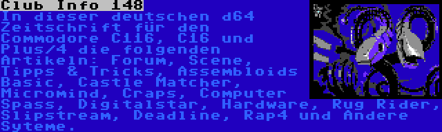  Club Info 148 | In dieser deutschen d64 Zeitschrift für den Commodore C116, C16 und Plus/4 die folgenden Artikeln: Forum, Scene, Tipps & Tricks, Assembloids Basic, Castle Matcher, Micromind, Craps, Computer Spass, Digitalstar, Hardware, Rug Rider, Slipstream, Deadline, Rap4 und Andere Syteme.