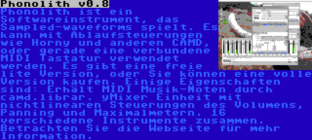 Phonolith v0.8 | Phonolith ist ein Softwareinstrument, das Sampled-waveforms spielt. Es kann mit Ablaufsteuerungen wie Horny und anderen CAMD, oder gerade eine verbundene MIDI Tastatur verwendet werden. Es gibt eine freie lite Version, oder Sie können eine volle Version kaufen. Einige Eigenschaften sind: Erhält MIDI Musik-Noten durch camd.librar. yMixer Einheit mit nichtlinearen Steuerungen des Volumens, Panning und Maximalmetern. 16 verschiedene Instrumente zusammen. Betrachten Sie die Webseite für mehr Information.