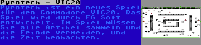 Pyrotech - VIC20 | Pyrotech ist ein neues Spiel für den Commodore VIC20. Das Spiel wird durch FG Soft entwickelt. Im Spiel müssen Sie alle Artikel sammeln und die Feinde vermeiden, und die Zeit beobachten.