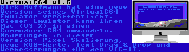 VirtualC64 v1.6 | Dirk Hoffmann hat eine neue Version seines VirtualC64 Emulator veröffentlicht. Dieser Emulator kann Ihren Mac (OS X) in einen Commodore C64 umwandeln. Änderungen in dieser Version: Pixel Skalierung, neue RGB-Werte, Text Drag & Drop und Verbesserungen für den VIC-II.