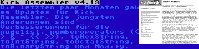 Kick Assembler v4.19 | Die letzten paar Monaten gab es Updates für Kick Assembler. Die jüngsten Änderungen sind: Verbesserungen für die nodelist, numberoperators (< > & ^ << >>), toHexString, toIntString, toOctalString, toBinaryString und Modify.