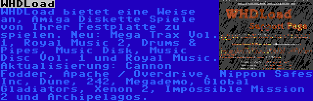 WHDLoad | WHDLoad bietet eine Weise an, Amiga Diskette Spiele von Ihrer Festplatte zu spielen. Neu: Mega Trax Vol. 1, Royal Music 2, Drums & Pipes, Music Disk, Music Disc Vol. 1 und Royal Music. Aktualisierung: Cannon Fodder, Apache / Overdrive, Nippon Safes Inc, Dune, 242, Megademo, Global Gladiators, Xenon 2, Impossible Mission 2 und Archipelagos.