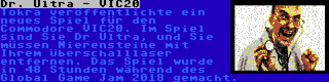 Dr. Ultra - VIC20 | Tokra veröffentlichte ein neues Spiel für den Commodore VIC20. Im Spiel sind Sie Dr Ultra, und Sie müssen Nierensteine mit Ihrem Überschalllaser entfernen. Das Spiel wurde in 48 Stunden während des Global Game Jam 2018 gemacht.