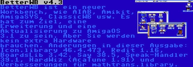 BetterWB v4.3 | BetterWB ist ein neuer Workbench, wie AIAB, Amikit, AmigaSYS, ClassicWB usw. Es hat zum Ziel, eine Erweiterung und eine Aktualisierung zu AmigaOS 3.1 zu sein. Aber Sie werden kein extra Hardware brauchen. Anderungen in dieser Ausgabe: Icon.library 46.4.473, Redit 1.16, BoardsLib 3.42. Say 38.5, Speak-Handler 39.1, HardWiz (AcaTune 1.91) und Verbesserungen für mathtrans.library.