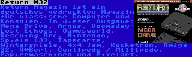 Return #32 | Return Magazin ist ein deutsches gedruckten Magazin für klassische Computer und Konsolen. In dieser Ausgabe: Mega Drive, Argus, Doomsday: Lost Echoes, Gamesworld, Rescuing Orc, Nintendo, Spiele (3), Tapecarte, Winterspiele, 4x4 Jam, Rocketron, Amiga 32, Q*Bert, Centipede / Millipede, Papiermaschinen und Pixelart.