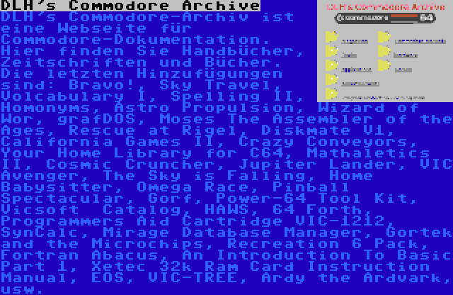 DLH's Commodore Archive | DLH's Commodore-Archiv ist eine Webseite für Commodore-Dokumentation. Hier finden Sie Handbücher, Zeitschriften und Bücher. Die letzten Hinzufügungen sind: Bravo!, Sky Travel, Volcabulary I, Spelling II, Homonyms, Astro Propulsion, Wizard of Wor, grafDOS, Moses The Assembler of the Ages, Rescue at Rigel, Diskmate V1, California Games II, Crazy Conveyors, Your Home Library for C64, Mathaletics II, Cosmic Cruncher, Jupiter Lander, VIC Avenger, The Sky is Falling, Home Babysitter, Omega Race, Pinball Spectacular, Gorf, Power-64 Tool Kit, Vicsoft  Catalog, HAWS, 64 Forth, Programmers Aid Cartridge VIC-1212, SynCalc, Mirage Database Manager, Gortek and the Microchips, Recreation 6 Pack, Fortran Abacus, An Introduction To Basic Part 1, Xetec 32k Ram Card Instruction Manual, EOS, VIC-TREE, Ardy the Ardvark, usw.