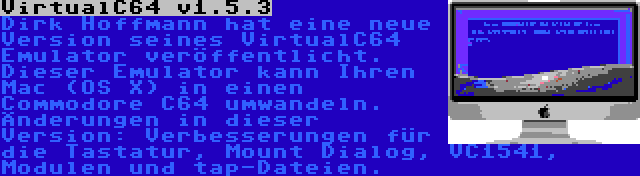 VirtualC64 v1.5.3 | Dirk Hoffmann hat eine neue Version seines VirtualC64 Emulator veröffentlicht. Dieser Emulator kann Ihren Mac (OS X) in einen Commodore C64 umwandeln. Änderungen in dieser Version: Verbesserungen für die Tastatur, Mount Dialog, VC1541, Modulen und tap-Dateien.