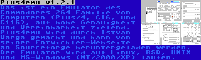 Plus4emu v1.2.1 | Das ist ein Emulator des Commodores 264 Familie von Computern (Plus/4, C16, und C116), auf hohe Genauigkeit und Vereinbarkeit zielend. Plus4emu wird durch Istvan Varga gemacht und kann von seiner Entwickler-Webseite an Sourceforge heruntergeladen werden. Der Emulator wird auf Linux, BSD, UNIX und MS-Windows (NT/2000/XP) laufen.