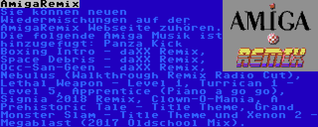 AmigaRemix | Sie können neuen Wiedermischungen auf der AmigaRemix Webseite zuhören. Die folgende Amiga Musik ist hinzugefugt: Panza Kick Boxing Intro - daXX Remix, Space Debris - daXX Remix, Occ-San-Geen - daXX Remix, Nebulus (Walkthrough Remix Radio Cut), Lethal Weapon - Level 1, Turrican 1 - Level 5, Apprentice (Piano a go go), Signia 2018 Remix, Clown-O-Mania, A Prehistoric Tale - Title Theme, Grand Monster Slam - Title Theme und Xenon 2 - Megablast (2017 Oldschool Mix).