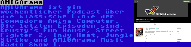 AMIGArama | AMIGArama ist ein wöchentlicher Podcast über die klassische Linie der Commodore Amiga Computer. Die letzten Episoden sind: Krusty's Fun House, Street Fighter 2, Indy Heat, Jungle Strike und AMIGArama Music Radio Show 1.