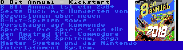 8 Bit Annual - Kickstart | 8 Bit Annual ist ein 250+ Seite Buch mit Hunderten von Rezensionen über neuen 8-Bit-Spielen sowie Vorschauen auf kommende Spiele. Die Spiele sind für den Amstrad CPC, Commodore 64, MSX, ZX Spektrum, Sega Master System und das Nintendo Entertainment System.