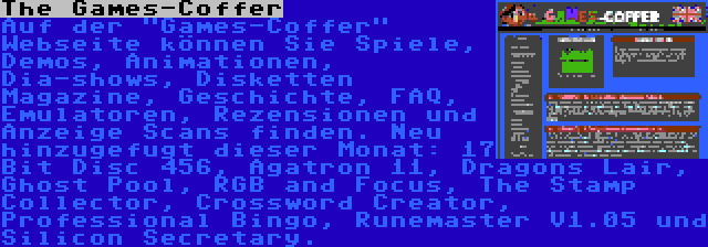 The Games-Coffer | Auf der Games-Coffer Webseite können Sie Spiele, Demos, Animationen, Dia-shows, Disketten Magazine, Geschichte, FAQ, Emulatoren, Rezensionen und Anzeige Scans finden. Neu hinzugefugt dieser Monat: 17 Bit Disc 456, Agatron 11, Dragons Lair, Ghost Pool, RGB and Focus, The Stamp Collector, Crossword Creator, Professional Bingo, Runemaster V1.05 und Silicon Secretary.