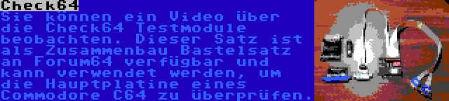 Check64 | Sie können ein Video über die Check64 Testmodule beobachten. Dieser Satz ist als Zusammenbau Bastelsatz an Forum64 verfügbar und kann verwendet werden, um die Hauptplatine eines Commodore C64 zu überprüfen.