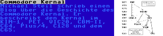 Commodore Kernal | Michael Steil schrieb einen Blog über die Geschichte des Commodore Kernal. Er beschreibt den Kernal im KIM-1, PET, VIC20, CBM-II, C64, Plus/4, C128 und dem C65.