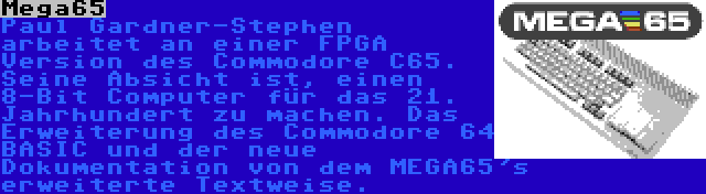 Mega65 | Paul Gardner-Stephen arbeitet an einer FPGA Version des Commodore C65. Seine Absicht ist, einen 8-Bit Computer für das 21. Jahrhundert zu machen. Das Erweiterung des Commodore 64 BASIC und der neue Dokumentation von dem MEGA65's erweiterte Textweise.