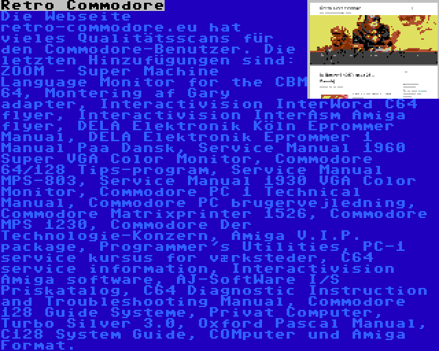 Retro Commodore | Die Webseite retro-commodore.eu hat vieles Qualitätsscans für den Commodore-Benutzer. Die letzten Hinzufügungen sind: ZOOM - Super Machine Language Monitor for the CBM 64, Montering af Gary adapter, Interactivision InterWord C64 flyer, Interactivision InterAsm Amiga flyer, DELA Elektronik Köln Eprommer Manual, DELA Elektronik Eprommer 1 Manual Paa Dansk, Service Manual 1960 Super VGA Color Monitor, Commodore 64/128 Tips-program, Service Manual MPS-803, Service Manual 1930 VGA Color Monitor, Commodore PC 1 Technical Manual, Commodore PC brugervejledning, Commodore Matrixprinter 1526, Commodore MPS 1230, Commodore Der Technologie-Konzern, Amiga V.I.P. package, Programmer's Utilities, PC-1 service kursus for værksteder, C64 service information, Interactivision Amiga software, AJ-SoftWare I/S Priskatalog, C64 Diagnostic Instruction and Troubleshooting Manual, Commodore 128 Guide Systeme, Privat Computer, Turbo Silver 3.0, Oxford Pascal Manual, C128 System Guide, COMputer und Amiga Format.