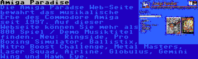 Amiga Paradise | Die Amiga Paradse Web-Seite bewahrt das musikalische Erbe des Commodore Amiga seit 1997. Auf dieser Webseite können Sie mehr als 800 Spiel / Demo Musiktitel finden. Neu: Ringside, Pro Boxing Simulator, Ballistix, Nitro Boost Challenge, Metal Masters, Laser Squad, Airline, Globulus, Gemini Wing und Hawk Eye.