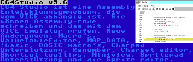 C64Studio v5.6 | C64-Studio ist eine Assembly Entwicklungsumgebung, die vom VICE abhängig ist. Sie können Assembly-code schreiben und das mit dem VICE Emulator prüfen. Neue Änderungen: Macro's, ValueTableEditor, MAP_DATA, !basic, BASIC macro's, Charpad Unterstützung, Renumber, Charset editor, Shortcut tooltips, Miniview, Spritepad Unterstützung und die Sprite editor.