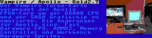 Vampire / Apollo - Gold2.7 | Der Vampire Turbo-Karte verwendet der Apollo FPGA-Core um der 68000 CPU und der SAGA Grafikchip zu emulieren. Die Änderungen für Apollo sind: Fast Hardware FPU, AMMX2, Memory Controller und Workbench Hardware Sprites.