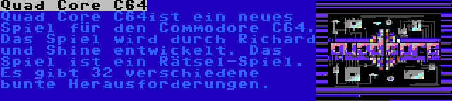 Quad Core C64 | Quad Core C64ist ein neues Spiel für den Commodore C64. Das Spiel wird durch Richard und Shine entwickelt. Das Spiel ist ein Rätsel-Spiel. Es gibt 32 verschiedene bunte Herausforderungen.