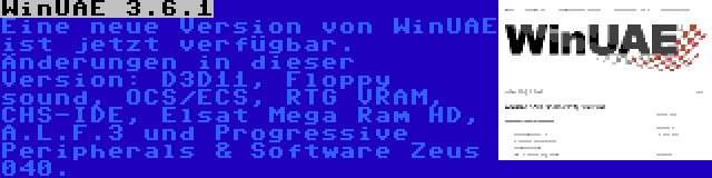 WinUAE 3.6.1 | Eine neue Version von WinUAE ist jetzt verfügbar. Änderungen in dieser Version: D3D11, Floppy sound, OCS/ECS, RTG VRAM, CHS-IDE, Elsat Mega Ram HD, A.L.F.3 und Progressive Peripherals & Software Zeus 040.