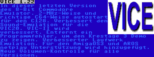 VICE 1.22 | In dieser letzten Version des 8-Bit Commodore Emulator. 2-MHz-Weise und richtige C64-Weise autostart für den C128. Verbessert den Sound-Emulation für die VIC20. VIC-II wird verbessert. Entfernt ein Programmfehler, um den Krestage 3 Demo zu zeigen. Verbesserter Laufwerk Emulation. Für den AmigaOS3 und AROS netplay Unterstützung wird hinzugefügt. Neue Volumen-Kontrolle für alle Versionen.