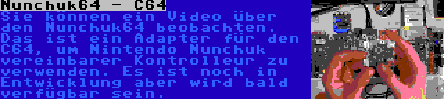 Nunchuk64 - C64 | Sie können ein Video über den Nunchuk64 beobachten. Das ist ein Adapter für den C64, um Nintendo Nunchuk vereinbarer Kontrolleur zu verwenden. Es ist noch in Entwicklung aber wird bald verfügbar sein.