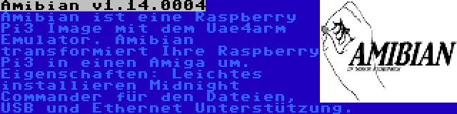 Amibian v1.14.0004 | Amibian ist eine Raspberry Pi3 Image mit dem Uae4arm Emulator. Amibian transformiert Ihre Raspberry Pi3 in einen Amiga um. Eigenschaften: Leichtes installieren Midnight Commander für den Dateien, USB und Ethernet Unterstützung.