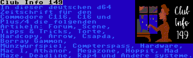 Club Info 149 | In dieser deutschen d64 Zeitschrift für den Commodore C116, C16 und Plus/4 die folgenden Artikeln: Forum, Scene, Tipps & Tricks, Torte, Hardcopy, Arrow, Csapda, Borray Gammon, Münzwurfspiel, Compterspass, Hardware, Mac I, Athanor, Megazone, Hoppit, Mad Maze, Deadline, Rap4 und Andere systeme.