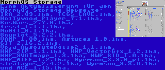 MorphOS Storage | Eine Aktualisierung für den MorphOS Storage Webseite: IRA_2.09.lha, TCGS_CAVE.lha, Hollywood_Player_7.1.lha, BosWars_2.7.0.lha, irssi_1.1.1.lha, MoGit_0.1.lha, Gnuplot_5.2.2.lha, VAMP_1.80.lha, Astuces_1.0.lha, GIT_2.16.2.lha, Void-AbsoluteDolle2_1.1.lha, HWP_ZIP_1.1.lha, HWP_VectorGfx_1.2.lha, HWP_SVGImage_1.3.lha, HWP_SID_1.0.lha, HWP_AIFF_1.2.lha, Wyrmsun_3.3.0_p1.lha, stratagus_2.4.2.lha, Wyrmsun_3.3.0.lha und ACE_1.15.lha.