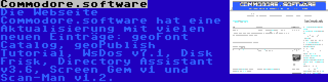 Commodore.software | Die Webseite Commodore.software hat eine Aktualisierung mit vielen neuen Einträge: geoFont Catalog, geoPublish Tutorial, WsDos v7.1, Disk Frisk, Directory Assistant v3.6, Screen Gem v1 und Scan-Man v1.2.