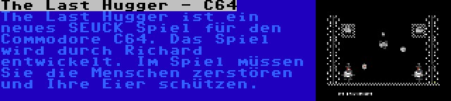 The Last Hugger - C64 | The Last Hugger ist ein neues SEUCK Spiel für den Commodore C64. Das Spiel wird durch Richard entwickelt. Im Spiel müssen Sie die Menschen zerstören und Ihre Eier schützen.