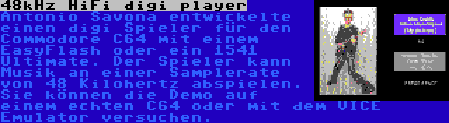 48kHz HiFi digi player | Antonio Savona entwickelte einen digi Spieler für den Commodore C64 mit einem EasyFlash oder ein 1541 Ultimate. Der Spieler kann Musik an einer Samplerate von 48 Kilohertz abspielen. Sie können die Demo auf einem echten C64 oder mit dem VICE Emulator versuchen.