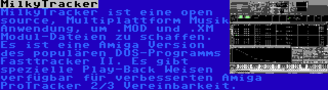 MilkyTracker | MilkyTracker ist eine open source, Multiplattform Musik Anwendung, um .MOD und .XM Modul-Dateien zu schaffen. Es ist eine Amiga Version des populären DOS-Programms Fasttracker II. Es gibt spezielle Play-Back Weisen verfügbar für verbesserten Amiga ProTracker 2/3 Vereinbarkeit.