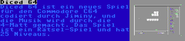 Diced 64 | Diced 64 ist ein neues Spiel für den Commodore C64 codiert durch Jiminy, und die Musik wird durch die 4-Matt gemacht. Das Spiel ist ein Rätsel-Spiel und hat 25 Niveaus.