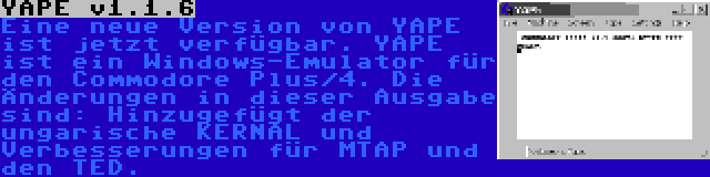 YAPE v1.1.6 | Eine neue Version von YAPE ist jetzt verfügbar. YAPE ist ein Windows-Emulator für den Commodore Plus/4. Die Änderungen in dieser Ausgabe sind: Hinzugefügt der ungarische KERNAL und Verbesserungen für MTAP und den TED.