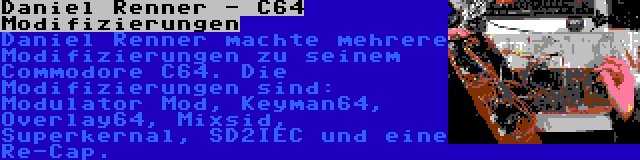 Daniel Renner - C64 Modifizierungen | Daniel Renner machte mehrere Modifizierungen zu seinem Commodore C64. Die Modifizierungen sind: Modulator Mod, Keyman64, Overlay64, Mixsid, Superkernal, SD2IEC und eine Re-Cap.