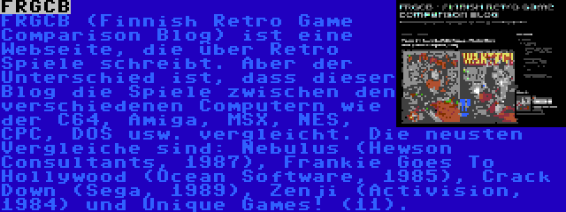 FRGCB | FRGCB (Finnish Retro Game Comparison Blog) ist eine Webseite, die über Retro Spiele schreibt. Aber der Unterschied ist, dass dieser Blog die Spiele zwischen den verschiedenen Computern wie der C64, Amiga, MSX, NES, CPC, DOS usw. vergleicht. Die neusten Vergleiche sind: Nebulus (Hewson Consultants, 1987), Frankie Goes To Hollywood (Ocean Software, 1985), Crack Down (Sega, 1989), Zenji (Activision, 1984) und Unique Games! (11).