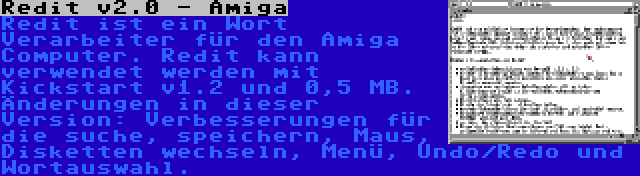 Redit v2.0 - Amiga | Redit ist ein Wort Verarbeiter für den Amiga Computer. Redit kann verwendet werden mit Kickstart v1.2 und 0,5 MB. Änderungen in dieser Version: Verbesserungen für die suche, speichern, Maus, Disketten wechseln, Menü, Undo/Redo und Wortauswahl.
