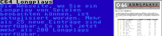 C64 Longplays | Die Webseite, wo Sie ein Longplay von Spielen beobachten können, ist aktualisiert worden. Mehr als 25 neue Einträge sind verfügbar. Es gibt jetzt mehr als 200 Longplays verfügbar.