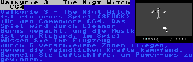 Valkyrie 3 - The Nigt Witch - C64 | Valkyrie 3 - The Nigt Witch ist ein neues Spiel (SEUCK) für den Commodore C64. Das Spiel wird durch Eleanor Burns gemacht, und die Musik ist von Richard. Im Spiel müssen Sie Ihr Flugzeug durch 6 verschiedene Zonen fliegen, gegen die feindlichen Kräfte kämpfend. Sammeln Sie Luftschiffe, um Power-ups zu gewinnen.