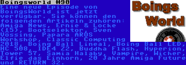 Boingsworld #90 | Eine neue Episode von BoingsWorld ist jetzt verfügbar. Sie können den folgenden Artikeln zuhören: Amiga News, Ernie & Locke (15), Bootselektor, Sven Vössing, Papara AROS Workshop, Classic Computing 2018, Boing Ball Lineal, Boing Ball LED, HC 508, IDE4 Z2, Buddha Flash, Hyperion, Tower 57, Samia Halaby, Vampire, Wicher, Elfie das Einhorn, 20 Jahre Amiga Future und RETURN 32.