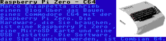 Raspberry Pi Zero - C64 | Marco Chiappetta schrieb einen Blog über das Bauen eines Commodore C64 mit der Raspberry Pi Zero. Die Hardware, die Sie brauchen, ist eine Raspberry Pi Zero , eine MicroSD Karte und eine USB Tastatur. Die Software, die Sie brauchen werden, ist Combian 64.