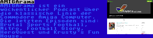 AMIGArama | AMIGArama ist ein wöchentlicher Podcast über die klassische Linie der Commodore Amiga Computer. Die letzten Episoden sind: Brutal Sports Football, Nitro, Football Glory, HeroQuest und Krusty's Fun House.