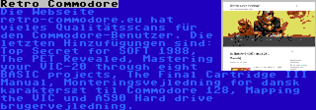 Retro Commodore | Die Webseite retro-commodore.eu hat vieles Qualitätsscans für den Commodore-Benutzer. Die letzten Hinzufügungen sind: Top Secret for SOFT 1988, The PET Revealed, Mastering your VIC-20 through eight BASIC projects, The Final Cartridge III Manual, Monteringsvejledning for dansk karaktersæt til Commodore 128, Mapping the VIC und A590 Hard drive brugervejledning.
